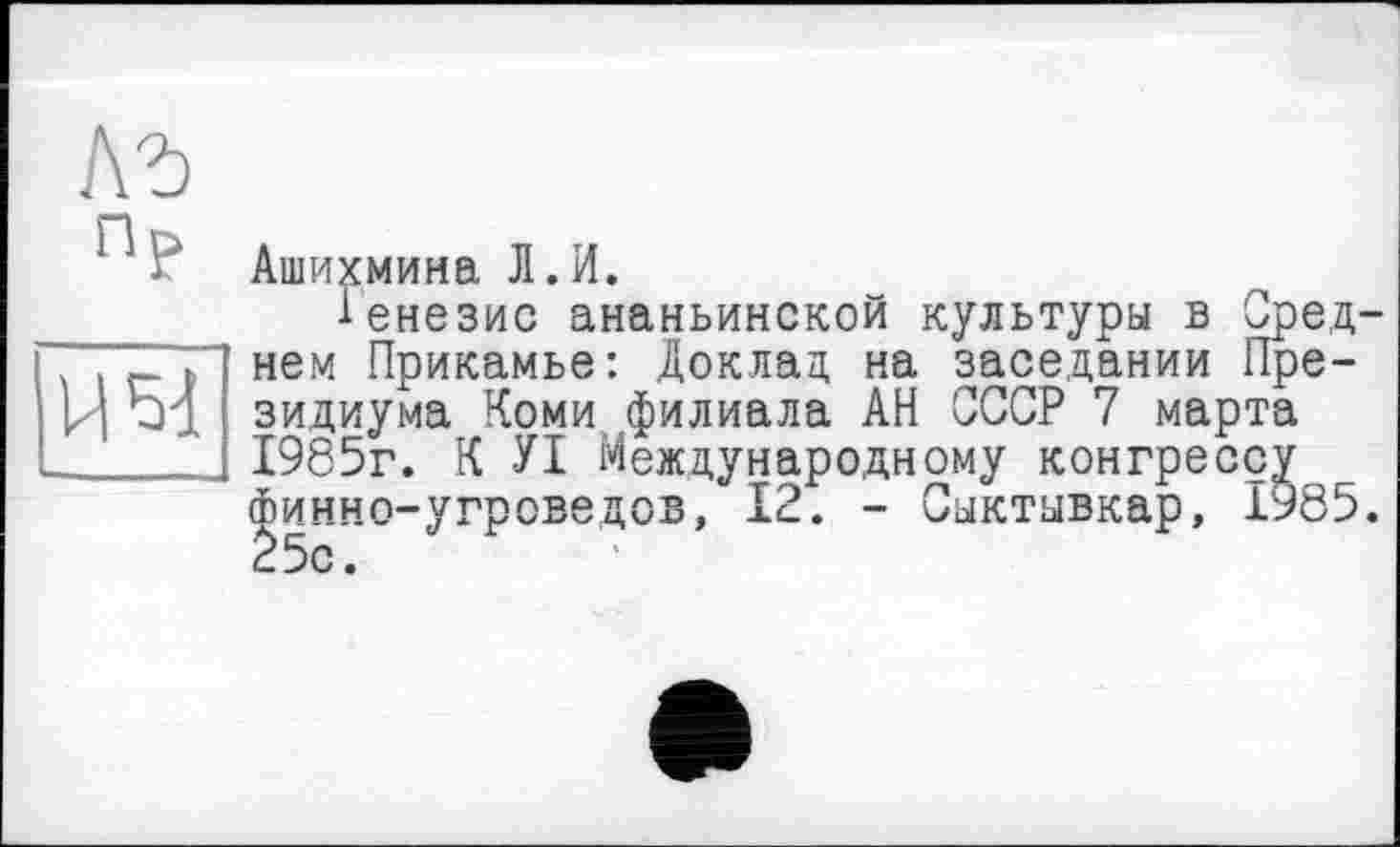 ﻿им
ЛР
‘ И‘ Ашихмина Л.И.
Генезис ананьинской культуры в Среднем Прикамье: Доклад на заседании Президиума Коми филиала АН СССР 7 марта 1985г. К УІ Международному конгрессу Финно-угроведов, 12. - Сыктывкар, 1985. 25с.